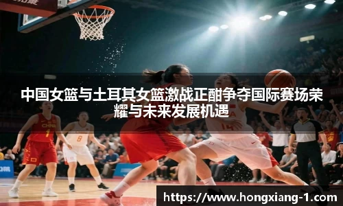 中国女篮与土耳其女篮激战正酣争夺国际赛场荣耀与未来发展机遇