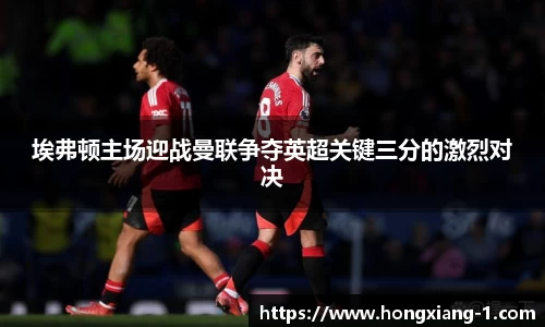 埃弗顿主场迎战曼联争夺英超关键三分的激烈对决